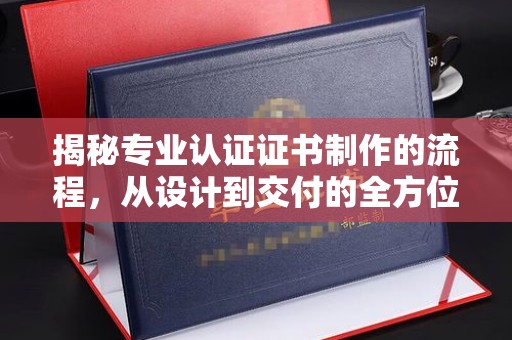西峰揭秘专业认证证书制作的流程，从设计到交付的全方位指南