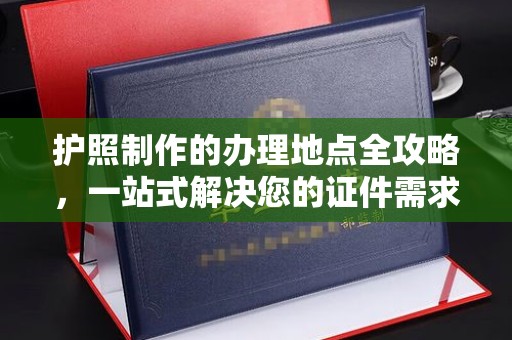 西峰护照制作的办理地点全攻略，一站式解决您的证件需求